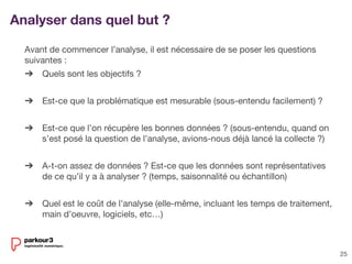25
Avant de commencer l’analyse, il est nécessaire de se poser les questions
suivantes :
➔ Quels sont les objectifs ?
➔ Est-ce que la problématique est mesurable (sous-entendu facilement) ?
➔ Est-ce que l’on récupère les bonnes données ? (sous-entendu, quand on
s’est posé la question de l’analyse, avions-nous déjà lancé la collecte ?)
➔ A-t-on assez de données ? Est-ce que les données sont représentatives
de ce qu’il y a à analyser ? (temps, saisonnalité ou échantillon)
➔ Quel est le coût de l’analyse (elle-même, incluant les temps de traitement,
main d’oeuvre, logiciels, etc…)
Analyser dans quel but ?
 