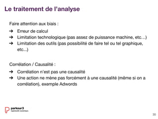 30
Le traitement de l’analyse
Faire attention aux biais :
➔ Erreur de calcul
➔ Limitation technologique (pas assez de puissance machine, etc…)
➔ Limitation des outils (pas possibilité de faire tel ou tel graphique,
etc...)
Corrélation / Causalité :
➔ Corrélation n’est pas une causalité
➔ Une action ne mène pas forcément à une causalité (même si on a
corrélation), exemple Adwords
 