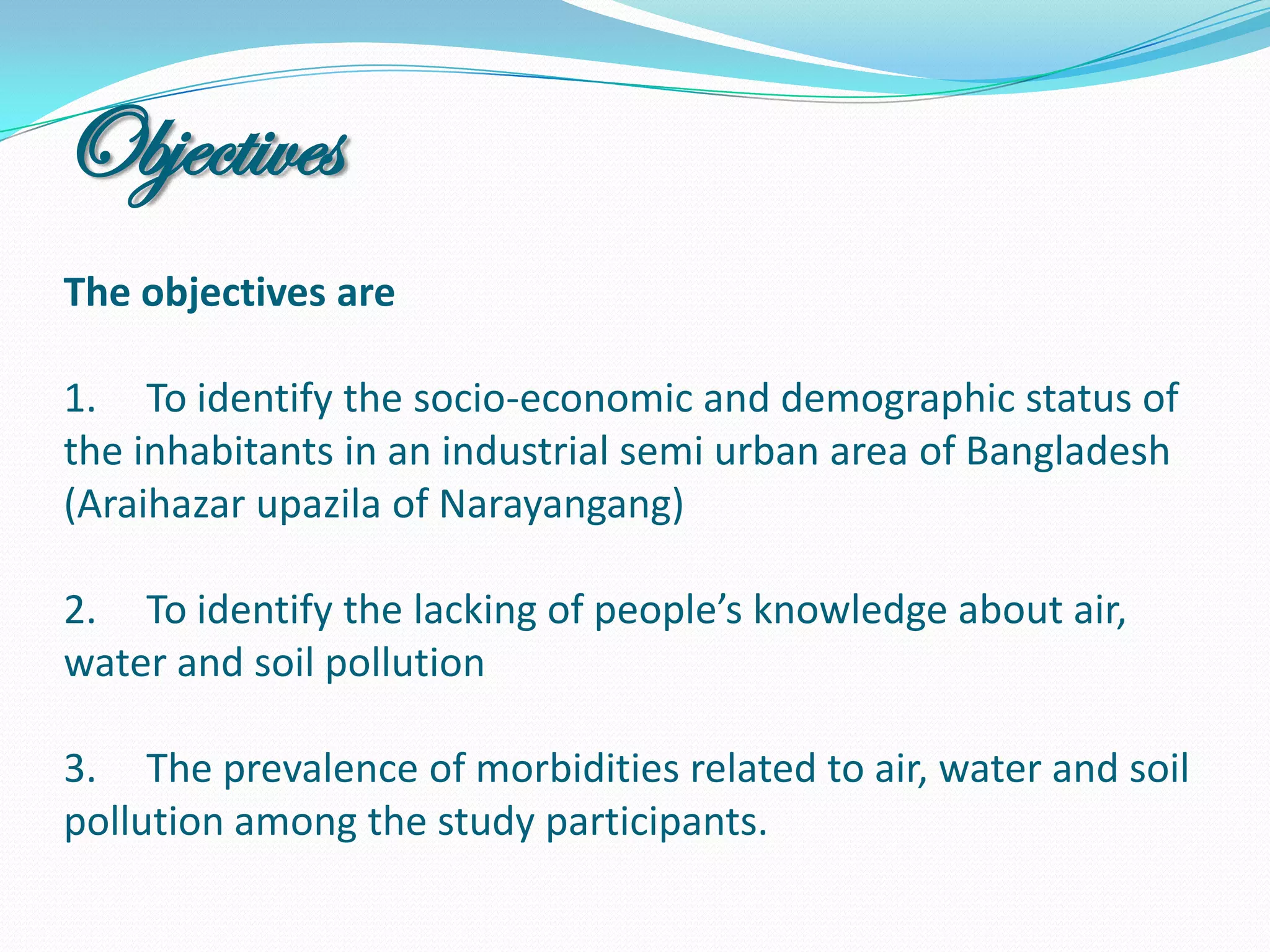 Objectives
The objectives are

1. To identify the socio-economic and demographic status of
the inhabitants in an industrial semi urban area of Bangladesh
(Araihazar upazila of Narayangang)

2. To identify the lacking of people’s knowledge about
air, water and soil pollution

3. The prevalence of morbidities related to air, water and soil
pollution among the study participants.
 