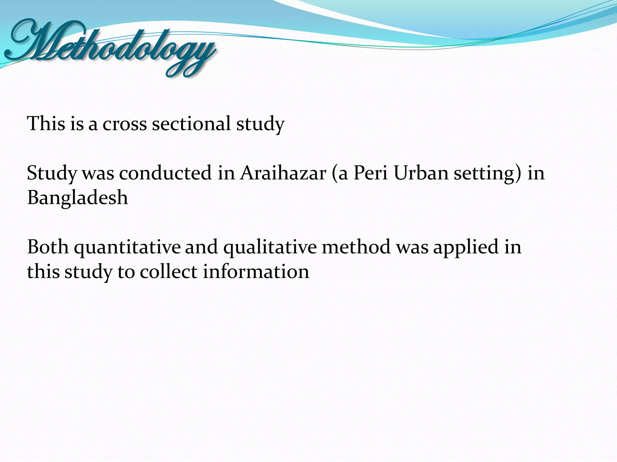 Methodology
 This is a cross sectional study

 Study was conducted in Araihazar (a Peri Urban setting) in
 Bangladesh

 Both quantitative and qualitative method was applied in
 this study to collect information
 