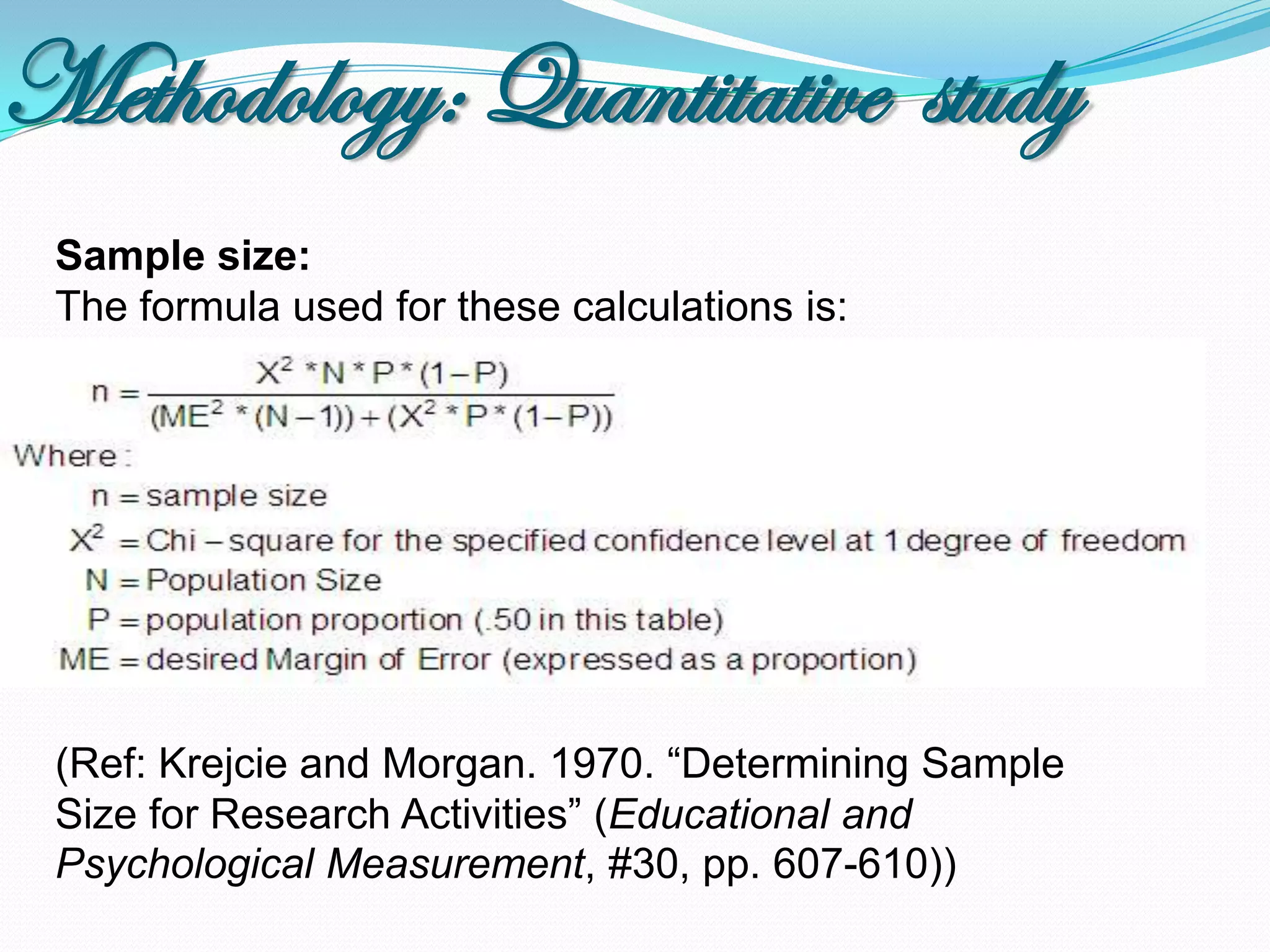 Methodology: Quantitative study
 Sample size:
 The formula used for these calculations is:




 (Ref: Krejcie and Morgan. 1970. “Determining Sample
 Size for Research Activities” (Educational and
 Psychological Measurement, #30, pp. 607-610))
 
