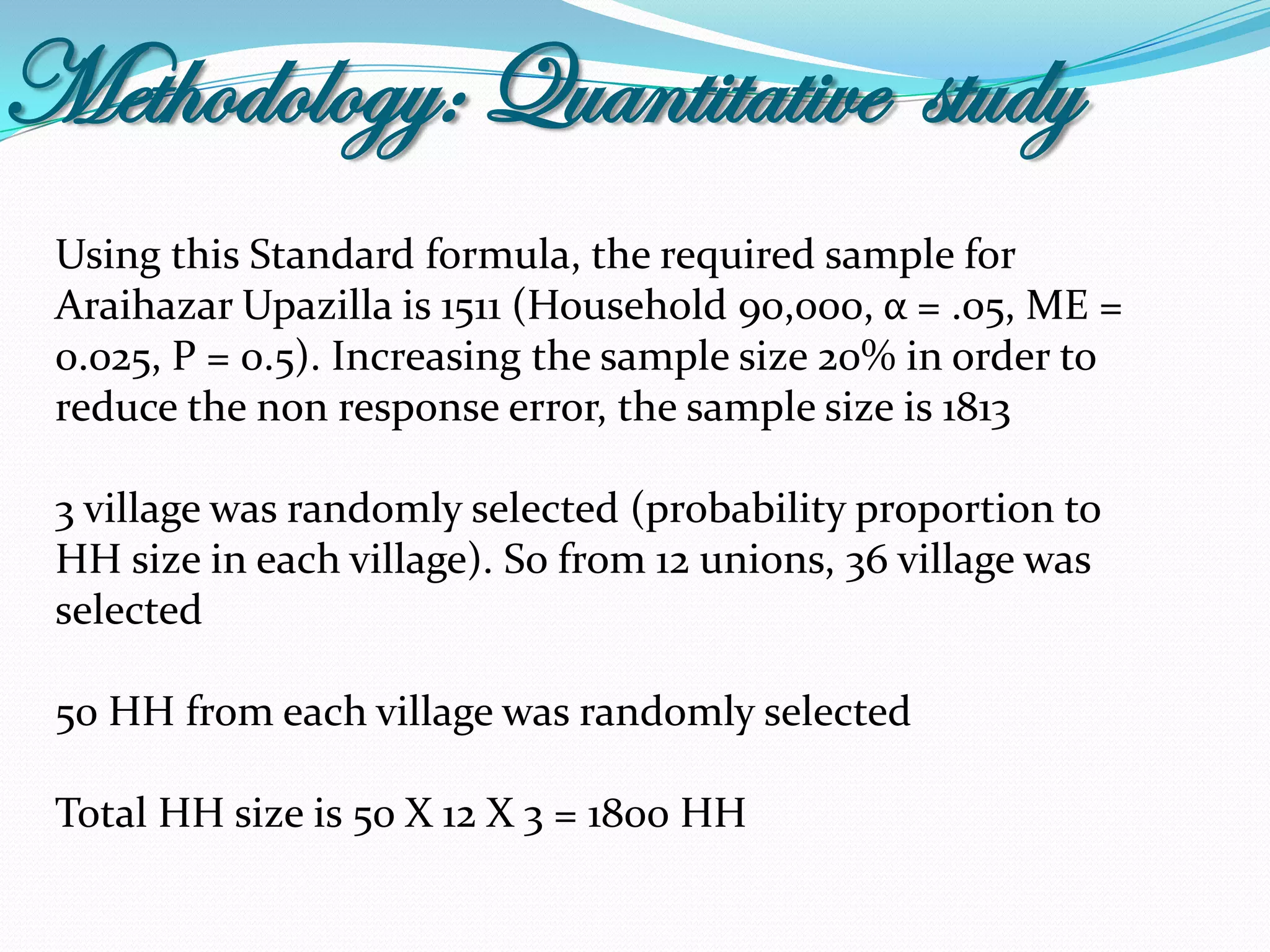 Methodology: Quantitative study
 Using this Standard formula, the required sample for
 Araihazar Upazilla is 1511 (Household 90,000, α = .05, ME =
 0.025, P = 0.5). Increasing the sample size 20% in order to
 reduce the non response error, the sample size is 1813

 3 village was randomly selected (probability proportion to
 HH size in each village). So from 12 unions, 36 village was
 selected

 50 HH from each village was randomly selected

 Total HH size is 50 X 12 X 3 = 1800 HH
 