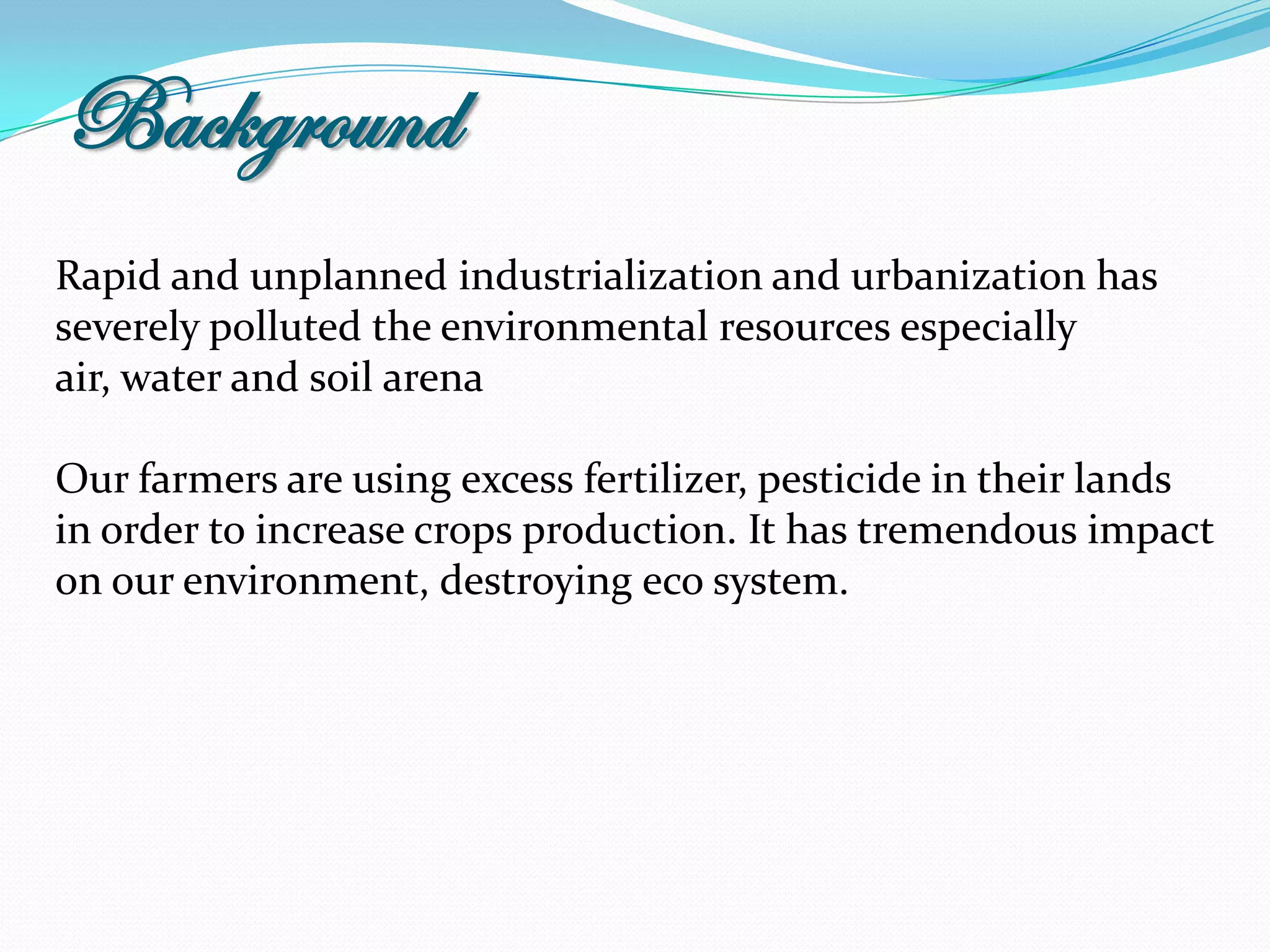 Background
Rapid and unplanned industrialization and urbanization has
severely polluted the environmental resources especially
air, water and soil arena

Our farmers are using excess fertilizer, pesticide in their lands
in order to increase crops production. It has tremendous impact
on our environment, destroying eco system.
 