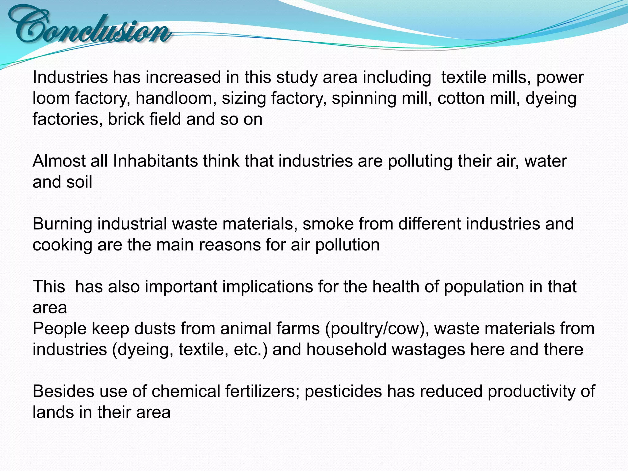 Conclusion
 Industries has increased in this study area including textile mills, power
 loom factory, handloom, sizing factory, spinning mill, cotton mill, dyeing
 factories, brick field and so on

 Almost all Inhabitants think that industries are polluting their air, water
 and soil

 Burning industrial waste materials, smoke from different industries and
 cooking are the main reasons for air pollution

 This has also important implications for the health of population in that
 area
 People keep dusts from animal farms (poultry/cow), waste materials from
 industries (dyeing, textile, etc.) and household wastages here and there

 Besides use of chemical fertilizers; pesticides has reduced productivity of
 lands in their area
 