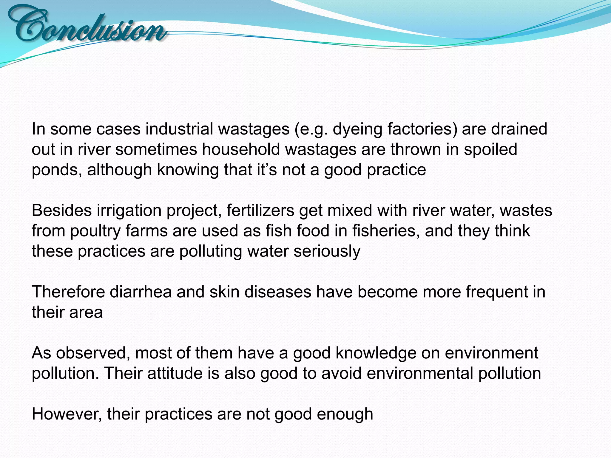 Conclusion
 In some cases industrial wastages (e.g. dyeing factories) are drained
 out in river sometimes household wastages are thrown in spoiled
 ponds, although knowing that it’s not a good practice

 Besides irrigation project, fertilizers get mixed with river water, wastes
 from poultry farms are used as fish food in fisheries, and they think
 these practices are polluting water seriously

 Therefore diarrhea and skin diseases have become more frequent in
 their area

 As observed, most of them have a good knowledge on environment
 pollution. Their attitude is also good to avoid environmental pollution

 However, their practices are not good enough
 