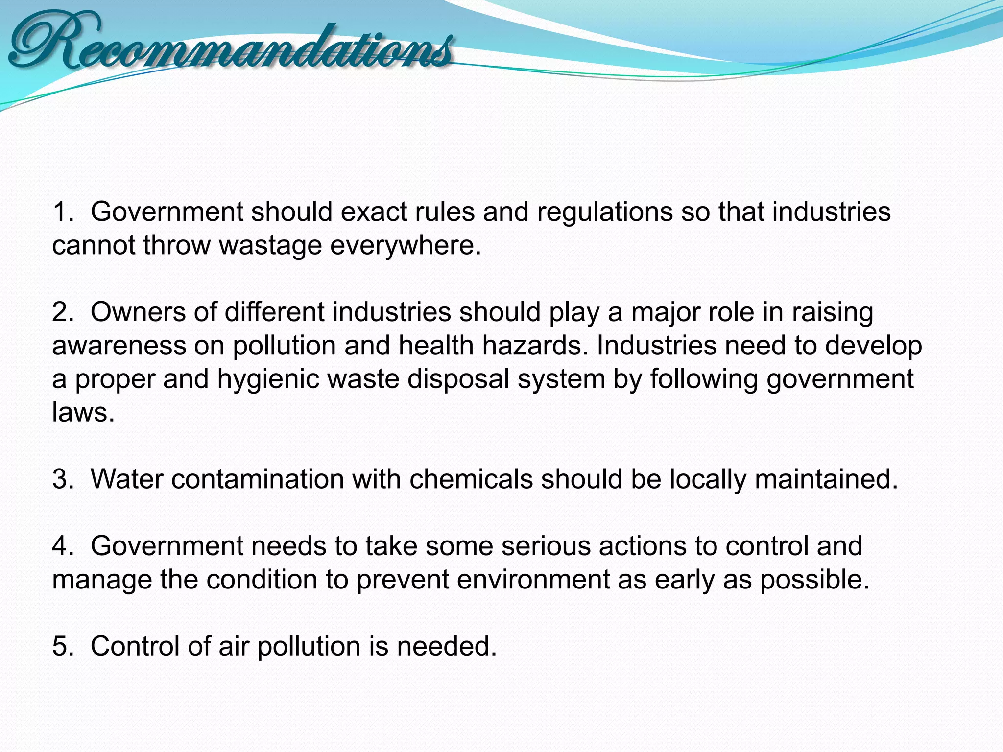 Recommandations
 1. Government should exact rules and regulations so that industries
 cannot throw wastage everywhere.

 2. Owners of different industries should play a major role in raising
 awareness on pollution and health hazards. Industries need to develop
 a proper and hygienic waste disposal system by following government
 laws.

 3. Water contamination with chemicals should be locally maintained.

 4. Government needs to take some serious actions to control and
 manage the condition to prevent environment as early as possible.

 5. Control of air pollution is needed.
 
