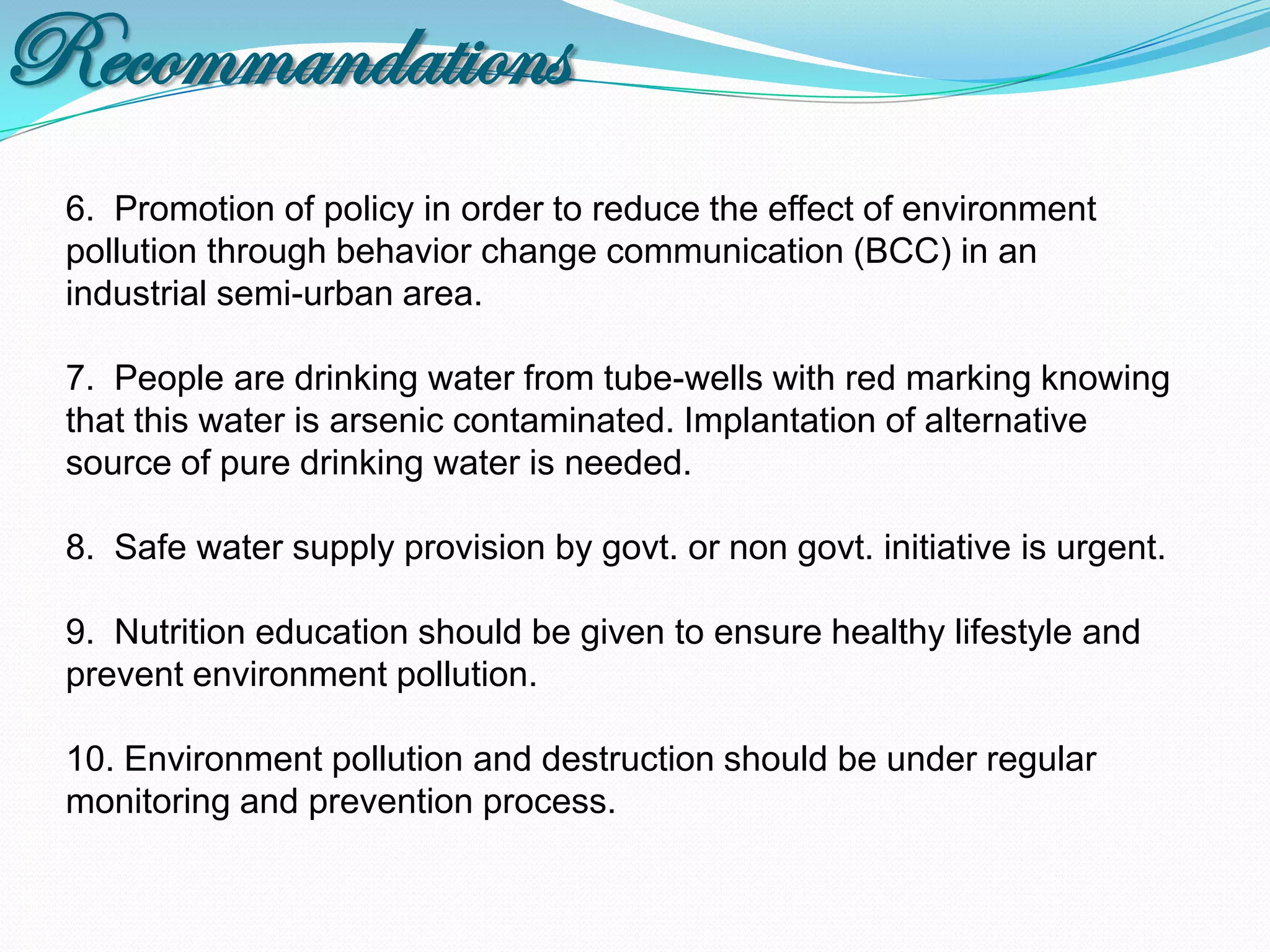 Recommandations
 6. Promotion of policy in order to reduce the effect of environment
 pollution through behavior change communication (BCC) in an
 industrial semi-urban area.

 7. People are drinking water from tube-wells with red marking knowing
 that this water is arsenic contaminated. Implantation of alternative
 source of pure drinking water is needed.

 8. Safe water supply provision by govt. or non govt. initiative is urgent.

 9. Nutrition education should be given to ensure healthy lifestyle and
 prevent environment pollution.

 10. Environment pollution and destruction should be under regular
 monitoring and prevention process.
 