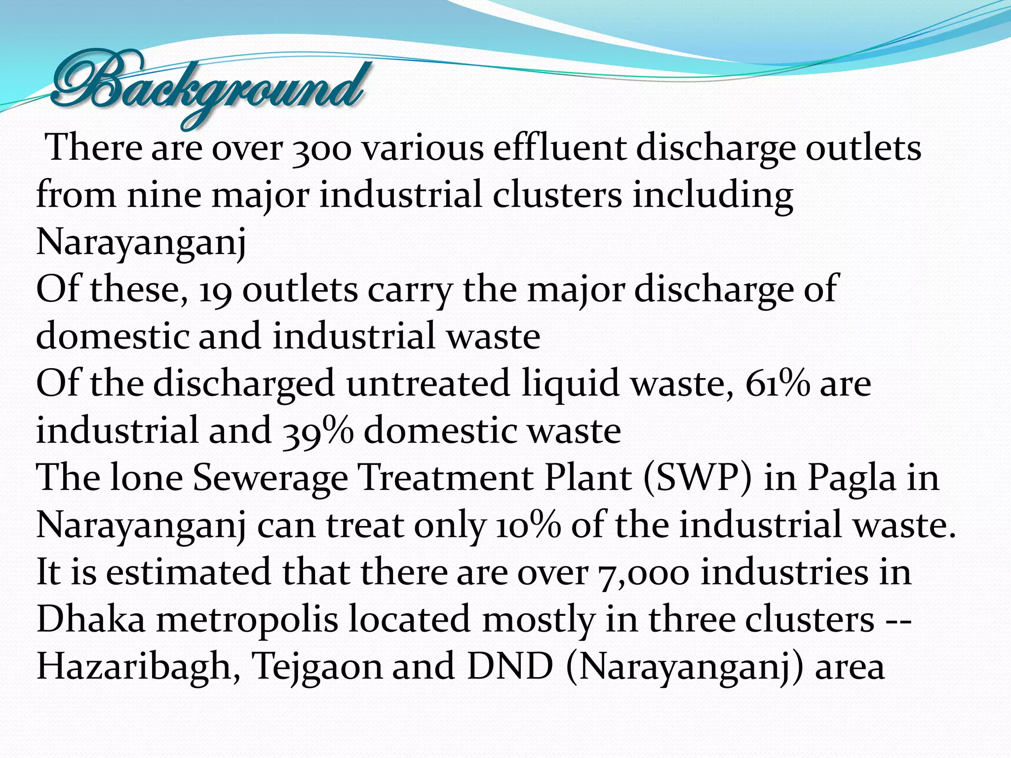 Background
 There are over 300 various effluent discharge outlets
from nine major industrial clusters including
Narayanganj
Of these, 19 outlets carry the major discharge of
domestic and industrial waste
Of the discharged untreated liquid waste, 61% are
industrial and 39% domestic waste
The lone Sewerage Treatment Plant (SWP) in Pagla in
Narayanganj can treat only 10% of the industrial waste.
It is estimated that there are over 7,000 industries in
Dhaka metropolis located mostly in three clusters --
Hazaribagh, Tejgaon and DND (Narayanganj) area
 