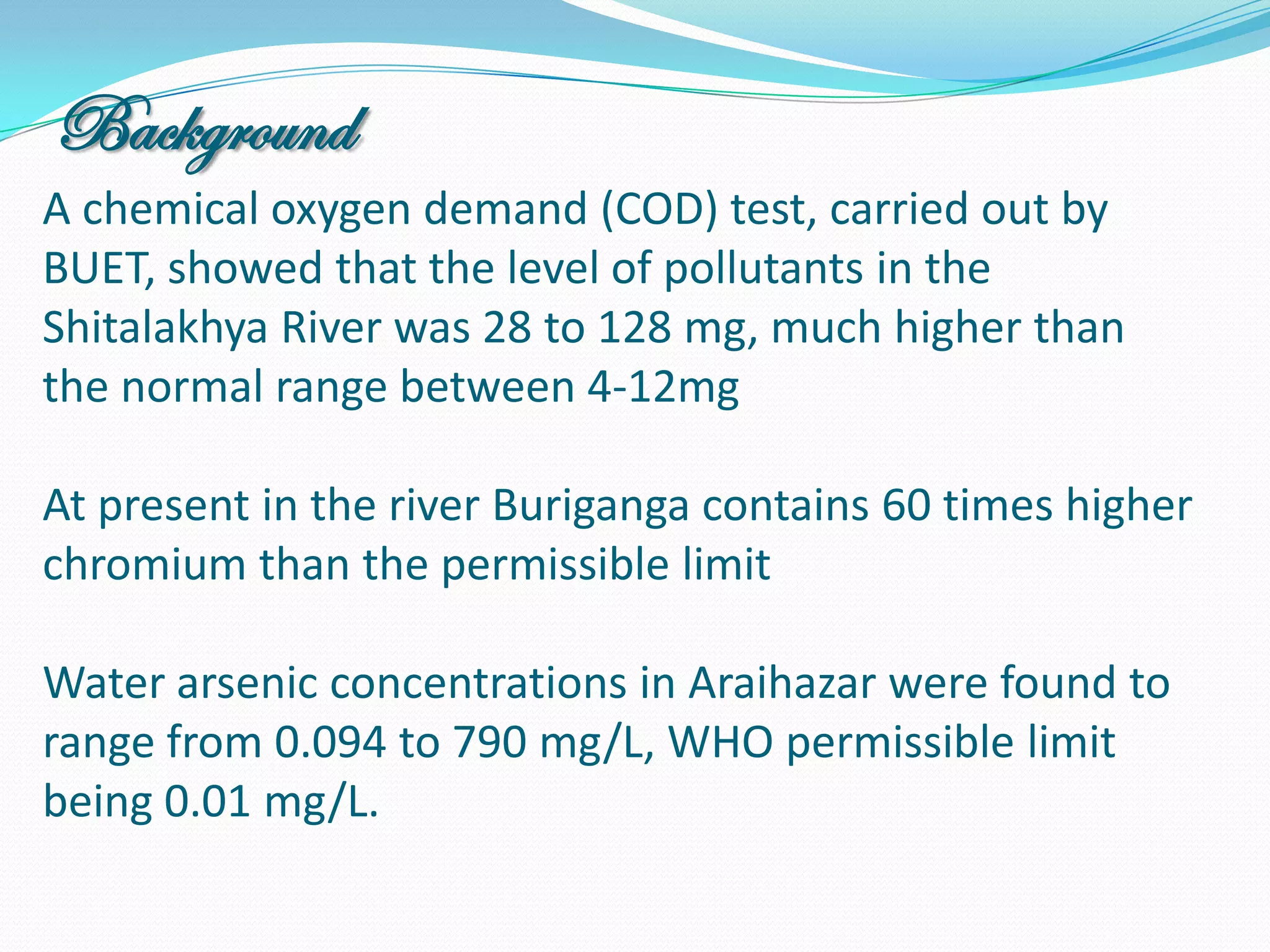 Background
A chemical oxygen demand (COD) test, carried out by
BUET, showed that the level of pollutants in the
Shitalakhya River was 28 to 128 mg, much higher than
the normal range between 4-12mg

At present in the river Buriganga contains 60 times higher
chromium than the permissible limit

Water arsenic concentrations in Araihazar were found to
range from 0.094 to 790 mg/L, WHO permissible limit
being 0.01 mg/L.
 