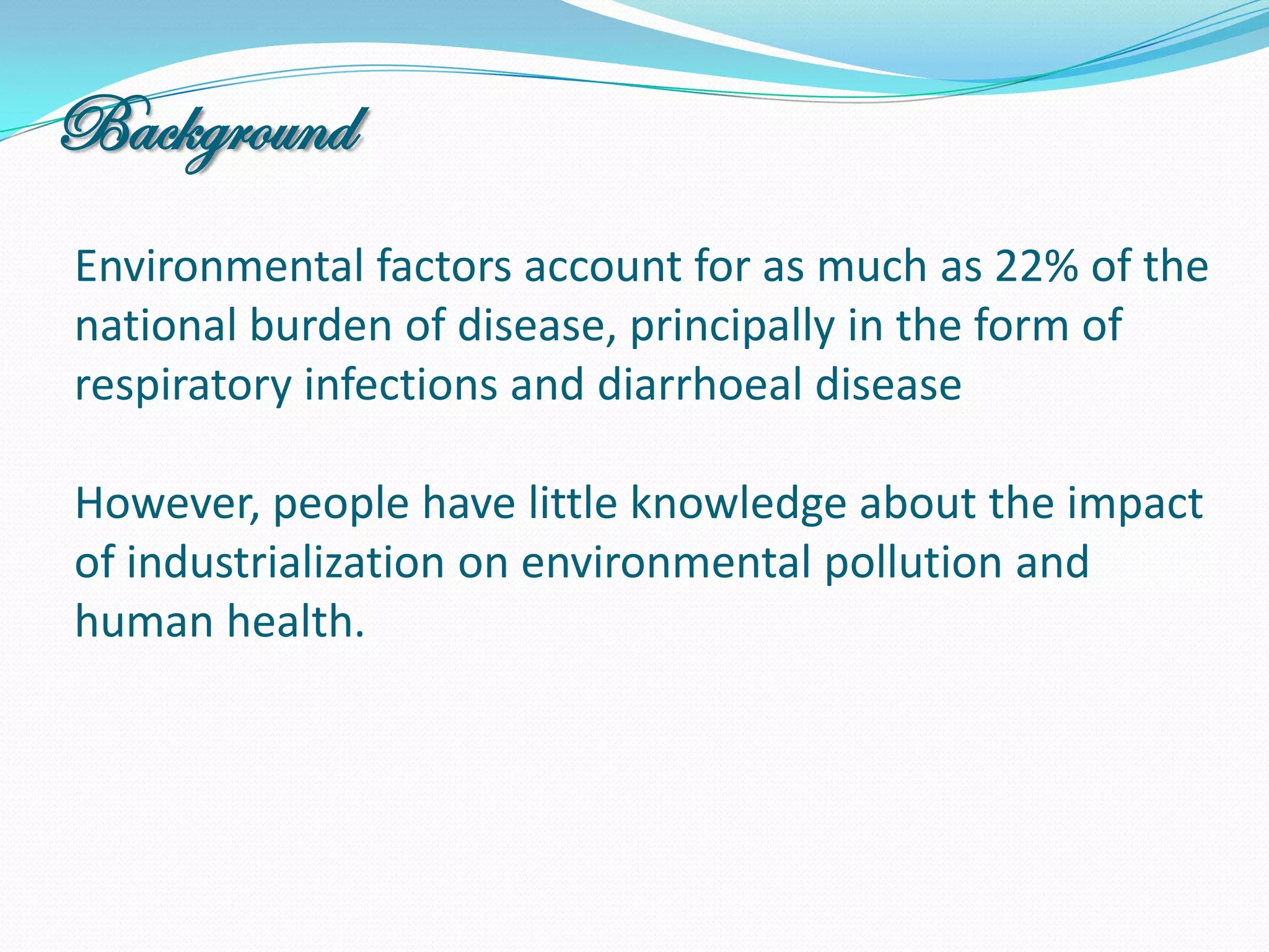Background
Environmental factors account for as much as 22% of the
national burden of disease, principally in the form of
respiratory infections and diarrhoeal disease

However, people have little knowledge about the impact
of industrialization on environmental pollution and
human health.
 