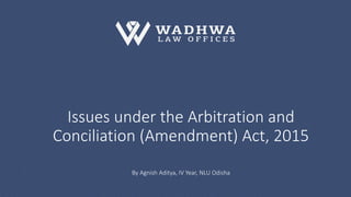 Issues under the Arbitration and
Conciliation (Amendment) Act, 2015
By Agnish Aditya, IV Year, NLU Odisha
 