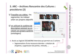 3. ARC – Archives Rencontre des Cultures : 
 procédures (2)
     éd      (2)
5/ Travailler ses vidéos : les 
5/ Travailler ses vidéos : les
  segmenter, les indexer 
  selon ses propres objectifs

6/ en utilisant le système de 
  description existant ou en 
  description existant ou en
  créant son propre système 
  (ontologies)
  (        g


   Accès au logiciel ESCoM/INA Interview qui permet ces 2 actions
   Accès au logiciel ESCoM/INA Interview qui permet ces 2 actions
      Segmentation d’une ressource donnée = création de 
      chapitres, suppression de parties, intitulés, …

                                                              http://www.asa‐shs.fr
                                                 http://www.archivesaudiovisuelles.fr
 