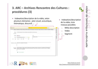 3. ARC – Archives Rencontre des Cultures : 
procédures (3)
    éd      (3)
  Indexation/description de la vidéo, selon 
  Indexation/description de la vidéo selon
                                                     Indexation/description 
 plusieurs domaines : plan visuel, acoustique, 
                                                    de la vidéo, trois 
 thématique, discursif, …
                                                    niveaux possibles
                                                     1.  Méta‐description 
                                                     2.  Vidéo
                                                     3.  Segment
                                                            g




                                                               http://www.asa‐shs.fr
                                                  http://www.archivesaudiovisuelles.fr
 