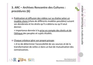 3. ARC – Archives Rencontre des Cultures : 
procédures (6)
    éd      (6)

 Publication et diffusion des vidéos sur sa chaîne selon un 
 P bli ti     t diff i d        idé           h î      l
 modèle choisi (choix de différents modèles possibles) suivant 
 ses desiderata et les droits qu’il a obtenu ou qu’il veut 
                              q                 q
 donner. 
 > importance donnée à la prise en compte des droits et de 
 l’éthique des peuples et sujets étudiés.
 l’é h     d         l            é dé

 Chaque créateur gère son propre groupe. 
 Ch         é t    è
 > A lui de déterminer l’accessibilité de ses sources et de la 
 transformation de celles ci dans un but de mutualisation des 
 transformation de celles‐ci dans un but de mutualisation des
 connaissances. 


                                                         http://www.asa‐shs.fr
                                            http://www.archivesaudiovisuelles.fr
 