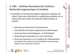 3. ARC – Archives Rencontre des Cultures : 
Recherche ergonomique et intuitive
R h h               i    t i t iti
 Possibilité, en fonction des degrés indexations réalisées, de 
 choisir l’accès aux informations et publications publiées sur sa 
 chaîne selon des modes de recherche ergonomiques et 
 intuitifs :
 intuitifs :


    Sélection par domaine de connaissances
    Sélection par domaine de connaissances
    Consultation de certains segments par vidéo‐lexique
    Accès par frises chronologiques  ou thématiques
    Accès par frises chronologiques ou thématiques
    Accès par géo‐localisation sur carte interactive
    Accès aux ressources via un système de média‐graphes  
                                 y                   g p
    (simulation des contenus d’un ensemble de ressources par 
    rapport à une ressource centrale)


                                                          http://www.asa‐shs.fr
                                             http://www.archivesaudiovisuelles.fr
 