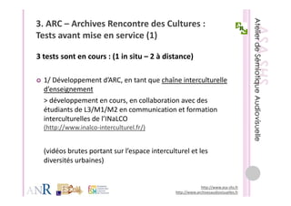 3. ARC – Archives Rencontre des Cultures : 
Tests avant mise en service (1)
T t       t i           i (1)

3 tests sont en cours : (1 in situ – 2 à distance)
3 tests sont en cours : (1 in situ 2 à distance)

  1/ Développement d ARC, en tant que chaîne interculturelle 
  1/ Développement d’ARC en tant que chaîne interculturelle
  d’enseignement
  > développement en cours, en collaboration avec des 
           pp                 ,
  étudiants de L3/M1/M2 en communication et formation 
  interculturelles de l’INaLCO   
  (http://www.inalco‐interculturel.fr/)
  (http //www inalco interculturel fr/)


  (vidéos brutes portant sur l’espace interculturel et les 
  ( idéos br tes portant s r l’espace interc lt rel et les
  diversités urbaines)


                                                            http://www.asa‐shs.fr
                                               http://www.archivesaudiovisuelles.fr
 