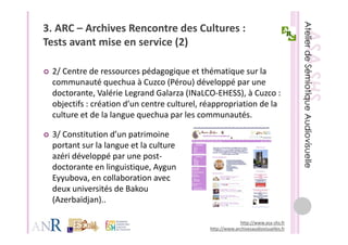 3. ARC – Archives Rencontre des Cultures : 
Tests avant mise en service (2)
T t       t i           i (2)

 2/ Centre de ressources pédagogique et thématique sur la 
 communauté quechua à Cuzco (Pérou) développé par une 
 doctorante, Valérie Legrand Galarza (INaLCO EHESS), à Cuzco : 
 doctorante Valérie Legrand Galarza (INaLCO‐EHESS) à Cuzco :
 objectifs : création d’un centre culturel, réappropriation de la 
 culture et de la langue quechua par les communautés.

 3/ Constitution d’un patrimoine 
 portant sur la langue et la culture 
 azéri développé par une post‐
 doctorante en linguistique, Aygun 
 Eyyubova, en collaboration avec 
 Eyyubova en collaboration avec
 deux universités de Bakou 
 (Azerbaïdjan)..

                                                          http://www.asa‐shs.fr
                                             http://www.archivesaudiovisuelles.fr
 