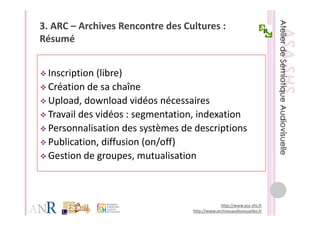 3. ARC – Archives Rencontre des Cultures : 
Résumé
Ré    é


 Inscription (libre) 
 Création de sa chaîne
 Création de sa chaîne
 Upload, download vidéos nécessaires
 Travail des vidéos : segmentation, indexation
 Travail des vidéos : segmentation indexation
 Personnalisation des systèmes de descriptions
 Publication, diffusion (on/off)
 P bli i       diff i ( / ff)
 Gestion de groupes, mutualisation



                                                http://www.asa‐shs.fr
                                   http://www.archivesaudiovisuelles.fr
 