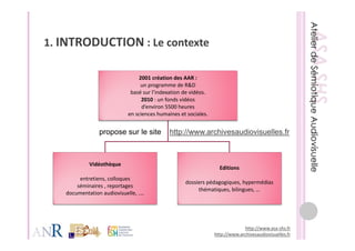 1 INTRODUCTION : Le contexte
1.               L     t t

                                 2001 création des AAR : 
                                  un programme de R&D 
                              basé sur l’indexation de vidéos.
                                   2010 : un fonds vidéos 
                                   d’environ 5500 heures 
                             en sciences humaines et sociales.


                 propose sur le site          http://www.archivesaudiovisuelles.fr



            Vidéothèque 
                                                                   Editions
        entretiens, colloques
                                                    dossiers pédagogiques, hypermédias
                                                    dossiers pédagogiques hypermédias
       séminaires , reportages 
                                                         thématiques, bilingues, …
   documentation audiovisuelle, ....




                                                                              http://www.asa‐shs.fr
                                                                 http://www.archivesaudiovisuelles.fr
 