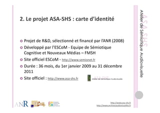 2. Le projet ASA‐SHS : carte d’identité
2 Le projet ASA SHS : carte d’identité


 Projet de R&D, sélectionné et financé par l’ANR (2008) 
 Développé par l’ESCoM ‐ Equipe de Sémiotique 
 Cognitive et Nouveaux Médias – FMSH
 Site officiel ESCoM ‐ http://www.semionet.fr
 Durée : 36 mois, du 1er janvier 2009 au 31 décembre 
 2011
 Site officiel : http://www.asa‐shs.fr




                                                     http://www.asa‐shs.fr
                                        http://www.archivesaudiovisuelles.fr
 