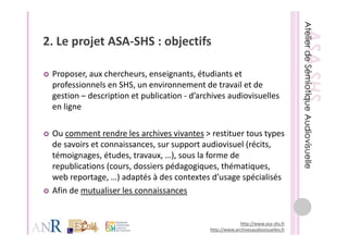 2. Le projet ASA‐SHS : objectifs
2 Le projet ASA SHS : objectifs

 Proposer, aux chercheurs, enseignants, étudiants et 
 professionnels en SHS, un environnement de travail et de 
 gestion – description et publication ‐ d archives audiovisuelles 
 gestion description et publication d’archives audiovisuelles
 en ligne

 Ou comment rendre les archives vivantes > restituer tous types 
 de savoirs et connaissances, sur support audiovisuel (récits, 
 témoignages, études, travaux, …), sous la forme de 
 republications (cours, dossiers pédagogiques, thématiques, 
 web reportage, …) adaptés à des contextes d usage spécialisés
 web reportage ) adaptés à des contextes d’usage spécialisés
 Afin de mutualiser les connaissances


                                                          http://www.asa‐shs.fr
                                             http://www.archivesaudiovisuelles.fr
 
