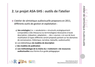 2. Le projet ASA‐SHS : outils de l’atelier
2 Le projet ASA SHS : outils de l’atelier

 L’atelier de sémiotique audiovisuelle proposera en 2011, 
 différents outils de gestion et exploitation : 

   a/ des ontologies (i.e. « vocabulaires » structurés analogiquement 
          p                                       g )
     comparables à des thesaurus ou terminologies) nécessaires à toute 
     description, indexation, adaptation, … des « sources » en vue de leurs 
     réutilisation (5 types différents seront proposés portant sur les domaines 
     de connaissance, rhétorique, narrative, textuelle, audiovisuelle)
  b/ une bibliothèque de modèles de description
  c/ des modèles de publication
  d/ une méthodologie de la chaîne du « traitement » de ressources
     une méthodologie de la chaîne du «                 » de ressources 
     audiovisuelles sous forme d’un guide pédagogique 



                                                                   http://www.asa‐shs.fr
                                                      http://www.archivesaudiovisuelles.fr
 