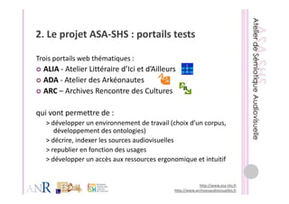2. Le projet ASA‐SHS : portails tests
2 Le projet ASA SHS : portails tests

Trois portails web thématiques :  
            l    b hé
  ALIA ‐ Atelier Littéraire d’Ici et d’Ailleurs
  ADA ‐ Atelier des Arkéonautes
         Atelier des Arkéonautes
  ARC – Archives Rencontre des Cultures 

qui vont permettre de :
   > développer un environnement de travail (choix d’un corpus, 
     développer un environnement de travail (choix d un corpus,
      développement des ontologies)
   > décrire, indexer les sources audiovisuelles
   > republier en fonction des usages
   >     bli      f ti d
   > développer un accès aux ressources ergonomique et intuitif


                                                           http://www.asa‐shs.fr
                                              http://www.archivesaudiovisuelles.fr
 