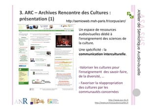 3. ARC – Archives Rencontre des Cultures : 
présentation (1)
  é t ti (1)         http://semioweb.msh-paris.fr/corpus/arc/

                                  Un espace de ressources 
                                  Un espace de ressources
                                  audiovisuelles dédié à 
                                  l’enseignement des sciences de 
                                  la culture. 
                                  la culture
                                  Une spécificité : la 
                                  communication interculturelle.
                                  communication interculturelle.


                                  ‐Valoriser les cultures pour 
                                   Valoriser les cultures pour
                                  l’enseignement  des savoir‐faire, 
                                  de la diversité, …
                                  ‐ Favoriser la réappropriation 
                                  des cultures par les 
                                  communautés concernées
                                  communautés concernées

                                                          http://www.asa‐shs.fr
                                             http://www.archivesaudiovisuelles.fr
 