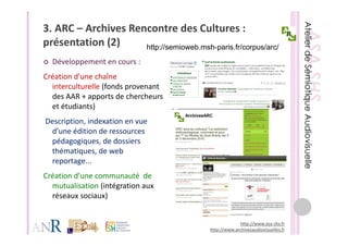 3. ARC – Archives Rencontre des Cultures : 
présentation (2)
  é t ti (2)         http://semioweb.msh-paris.fr/corpus/arc/
  Développement en cours : 
Création d’une chaîne 
  interculturelle (fonds provenant 
  des AAR + apports de chercheurs 
  des AAR + apports de cherche rs
  et étudiants)
Description, indexation en vue 
Description, indexation en vue
 d’une édition de ressources 
 pédagogiques, de dossiers 
 thématiques, de web 
 thématiques de web
 reportage...
Création d’une communauté  de 
  mutualisation (intégration aux 
  réseaux sociaux)


                                                        http://www.asa‐shs.fr
                                           http://www.archivesaudiovisuelles.fr
 