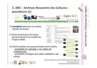 3. ARC – Archives Rencontre des Cultures : 
  procédures (1)
      éd      (1)



1/ Inscription (donnant un certain 
1/ Inscription (donnant un certain
   nombre de droits)

2/ Choix du domaine de travail, 
2/ Ch i d d       i d t     il
   personnalisation du modèle de 
   l’espace dédié


3/ Choix et édition du corpus/création de la chaîne : 
    ‐ possibilité d’« uploader » ses vidéos de
      possibilité d «          » ses vidéos de 
    n’importe où ;
    ‐ possibilité d’intégrer des vidéos AAR/ARC à son 
    corpus
                                      http://semioweb.msh‐paris.fr/corpus/Arc/FR/_librarytypes.asp
                                                                            http://www.asa‐shs.fr
                                                             http://www.archivesaudiovisuelles.fr
 
