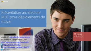 Présentation architecture
MDT pour déploiements de
masse
KS Equipe
« devices »
Loïc BILLET loic.billet@microsoft.com
PFE Windows Devices Poste Client
http://blogs.technet.com/windowsfr
http://lnkd.in/dhr7D-5
http://facebook.com/loic.billet.50
@loicbil
 