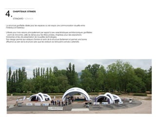 4. 
CHAPITEAUX STANDS 
STANDARD · NÓMADA 
La structure gonflable idéale pour les espaces où est requis une communication visuelle entre 
l'intérieur et l'extérieur 
Utilisée pour trois raisons principalement par rapport à ses caractéristiques architectoniques gonflables 
: point de rencontre, salle de danse pour les fêtes privées, chapiteau pour des expositions 
itinérantes et lieu de présentation de nouvelles technologies. 
Son design permet aux visiteurs d'entrer et sortir de la structure facilement et permet une bonne 
affluence au sein de la structure sans que les visiteurs se retrouvent coincés à attendre. 
 