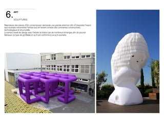 6. 
ART 
SCULPTURES 
Reproduire des pièces d'Art contemporain demande une grande attention afin d'interpreter l'esprit 
que souhaite transmettre l'artiste tout en tenant compte des contraintes constructives, 
technologique et structurelle. 
Le temps travail de design avec l'artiste se traduit par de nombreux échanges afin de pouvoir 
fabriquer ce type de gonflable et qu'il soit conforme à ce qu'il souhaite. 
 