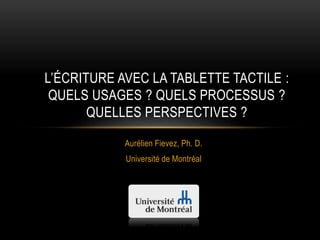 Aurélien Fievez, Ph. D.
Université de Montréal
L’ÉCRITURE AVEC LA TABLETTE TACTILE :
QUELS USAGES ? QUELS PROCESSUS ?
QUELLES PERSPECTIVES ?
 