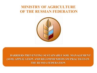 MINISTRY OF AGRICULTURE
OF THE RUSSIAN FEDERATION
BARRIERS PREVENTING SUSTAINABLE SOIL MANAGEMENTBARRIERS PREVENTING SUSTAINABLE SOIL MANAGEMENT
(SSM) APPLICATION AND RECOMMENDEDS SM PRACTICES IN(SSM) APPLICATION AND RECOMMENDEDS SM PRACTICES IN
THE RUSSIA FEDERATIONTHE RUSSIA FEDERATION
 