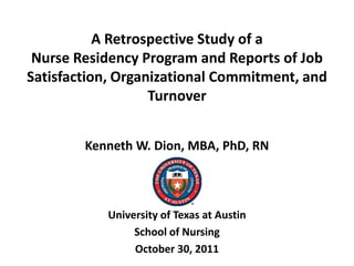 A Retrospective Study of a
 Nurse Residency Program and Reports of Job
Satisfaction, Organizational Commitment, and
                   Turnover


        Kenneth W. Dion, MBA, PhD, RN



           University of Texas at Austin
                School of Nursing
                October 30, 2011
 