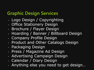 Graphic Design Services
- Logo Design / Copyrighting
- Office Stationery Design
- Brochure / Flayer Design
- Hoarding / Banner / Billboard Design
- Company Profile Design
- Product and Other Catalogs Design
- Packaging Design
- Press / Magazine Ad Design
- Advertising Campaign Design
- Calendar / Diary Design
- Anything else you need to get design…
 