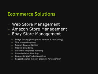 Ecommerce Solutions
- Web Store Management
- Amazon Store Management
- Ebay Store Management
 Image Editing (Background remove & retouching)
 Title image designing
 Product Content Writing
 Product Data Entry
 Customer Response Handling
 Cases & claims Handling
 Competitors & Products Analysis
 Suggestions for the new products for expansion
 