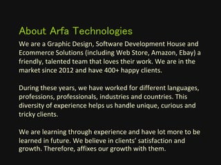 We are a Graphic Design, Software Development House and
Ecommerce Solutions (including Web Store, Amazon, Ebay) a
friendly, talented team that loves their work. We are in the
market since 2012 and have 400+ happy clients.
During these years, we have worked for different languages,
professions, professionals, industries and countries. This
diversity of experience helps us handle unique, curious and
tricky clients.
We are learning through experience and have lot more to be
learned in future. We believe in clients’ satisfaction and
growth. Therefore, affixes our growth with them.
About Arfa Technologies
 