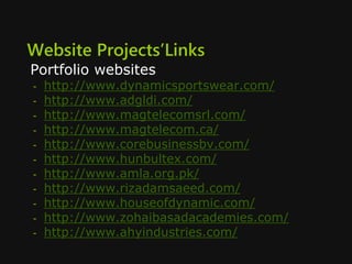 Website Projects’Links
Portfolio websites
- http://www.dynamicsportswear.com/
- http://www.adgldi.com/
- http://www.magtelecomsrl.com/
- http://www.magtelecom.ca/
- http://www.corebusinessbv.com/
- http://www.hunbultex.com/
- http://www.amla.org.pk/
- http://www.rizadamsaeed.com/
- http://www.houseofdynamic.com/
- http://www.zohaibasadacademies.com/
- http://www.ahyindustries.com/
 
