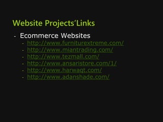 Website Projects’Links
- Ecommerce Websites
- http://www.furniturextreme.com/
- http://www.miantrading.com/
- http://www.tezmall.com/
- http://www.ansaristore.com/1/
- http://www.harwaqt.com/
- http://www.adanshade.com/
 
