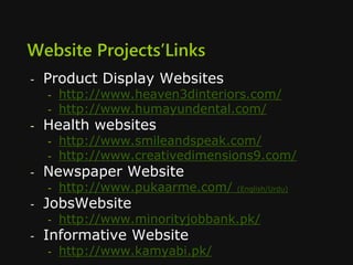 Website Projects’Links
- Product Display Websites
- http://www.heaven3dinteriors.com/
- http://www.humayundental.com/
- Health websites
- http://www.smileandspeak.com/
- http://www.creativedimensions9.com/
- Newspaper Website
- http://www.pukaarme.com/ (English/Urdu)
- JobsWebsite
- http://www.minorityjobbank.pk/
- Informative Website
- http://www.kamyabi.pk/
 