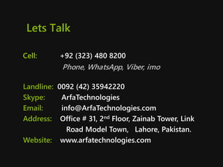 Lets Talk
Cell: +92 (323) 480 8200
Phone, WhatsApp, Viber, imo
Landline: 0092 (42) 35942220
Skype: ArfaTechnologies
Email: info@ArfaTechnologies.com
Address: Office # 31, 2nd Floor, Zainab Tower, Link
Road Model Town, Lahore, Pakistan.
Website: www.arfatechnologies.com
 