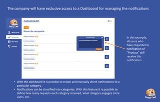 The company will have exclusive access to a Dashboard for managing the notifications

In this example,
all users who
have requested a
notification of
"Product" will
receive this
notification.

• With the dashboard it is possible to create and manually direct notifications to a
particular category.
• Notifications can be classified into categories. With this feature it is possible to
define how many requests each category received, what category engages more
users, etc..

 