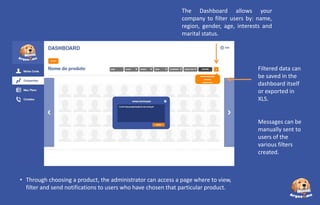 The Dashboard allows your
company to filter users by: name,
region, gender, age, interests and
marital status.

Filtered data can
be saved in the
dashboard itself
or exported in
XLS.

Messages can be
manually sent to
users of the
various filters
created.

• Through choosing a product, the administrator can access a page where to view,
filter and send notifications to users who have chosen that particular product.

 
