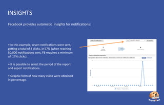 INSIGHTS
Facebook provides automatic insights for notifications:

• In this example, seven notifications were sent,
getting a total of 4 clicks, ie 57% (when reaching
50,000 notifications sent, FB requires a minimum
of 17% clicks).
• It is possible to select the period of the report
and export notifications.
• Graphic form of how many clicks were obtained
in percentage.

 