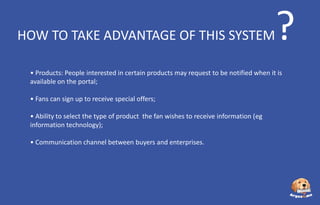 HOW TO TAKE ADVANTAGE OF THIS SYSTEM

?

• Products: People interested in certain products may request to be notified when it is
available on the portal;
• Fans can sign up to receive special offers;
• Ability to select the type of product the fan wishes to receive information (eg
information technology);
• Communication channel between buyers and enterprises.

 