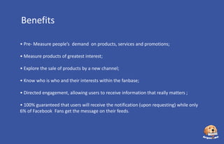 Benefits
• Pre- Measure people’s demand on products, services and promotions;
• Measure products of greatest interest;
• Explore the sale of products by a new channel;
• Know who is who and their interests within the fanbase;
• Directed engagement, allowing users to receive information that really matters ;

• 100% guaranteed that users will receive the notification (upon requesting) while only
6% of Facebook Fans get the message on their feeds.

 