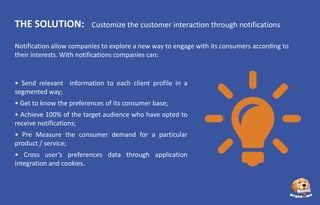 THE SOLUTION:

Customize the customer interaction through notifications

Notification allow companies to explore a new way to engage with its consumers according to
their interests. With notifications companies can:

• Send relevant information to each client profile in a
segmented way;
• Get to know the preferences of its consumer base;
• Achieve 100% of the target audience who have opted to
receive notifications;
• Pre Measure the consumer demand for a particular
product / service;
• Cross user’s preferences data through application
integration and cookies.

 