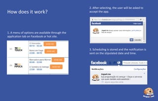 2. After selecting, the user will be asked to
accept the app.

How does it work?

1. A menu of options are available through the
application tab on Facebook or hot site.
AVISE-ME

AVISE-ME

AVISE-ME
AVISE-ME

3. Scheduling is stored and the notification is
sent on the stipulated date and time.

 